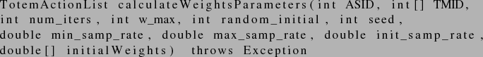 \begin{lstlisting}
TotemActionList calculateWeightsParameters(int ASID, int[] TM...
...uble init_samp_rate,
double[] initialWeights) throws Exception
\end{lstlisting}